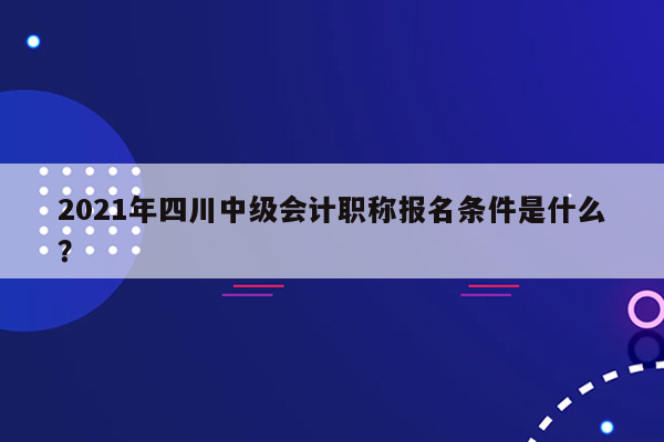 2021年四川中级会计职称报名条件是什么？