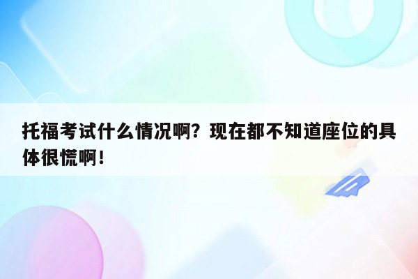 托福考试什么情况啊？现在都不知道座位的具体很慌啊！