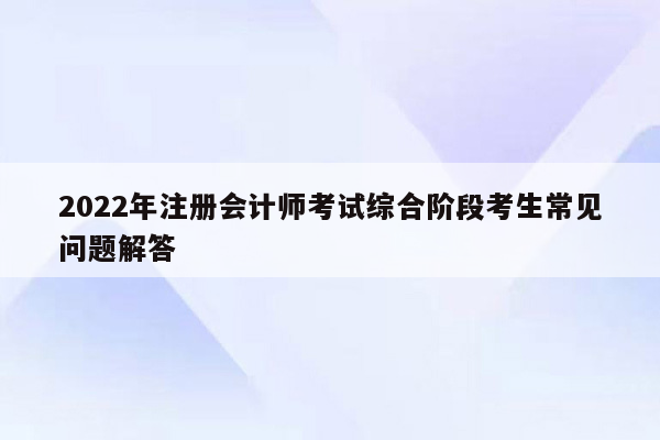 2022年注册会计师考试综合阶段考生常见问题解答