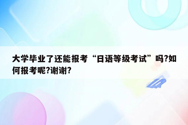 大学毕业了还能报考“日语等级考试”吗?如何报考呢?谢谢?