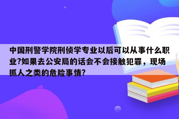 中国刑警学院刑侦学专业以后可以从事什么职业?如果去公安局的话会不会接触犯罪，现场抓人之类的危险事情?