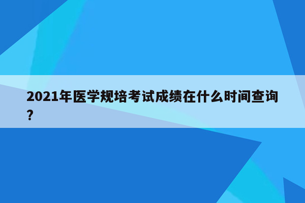 2021年医学规培考试成绩在什么时间查询?