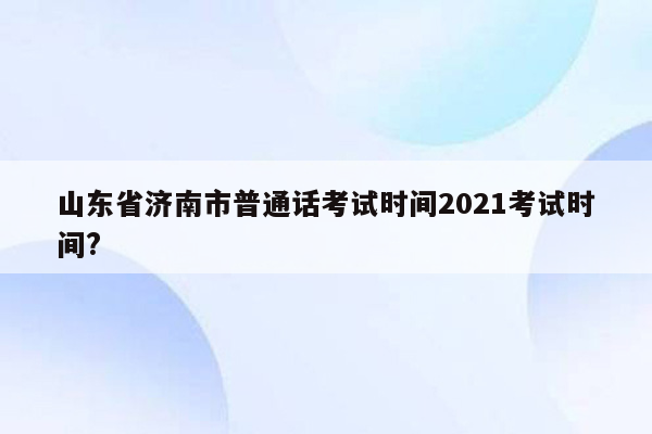 山东省济南市普通话考试时间2021考试时间?