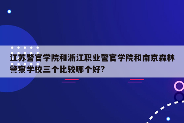 江苏警官学院和浙江职业警官学院和南京森林警察学校三个比较哪个好?