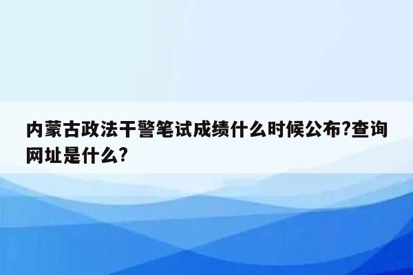 内蒙古政法干警笔试成绩什么时候公布?查询网址是什么?