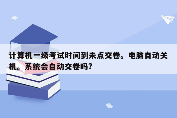 计算机一级考试时间到未点交卷。电脑自动关机。系统会自动交卷吗?