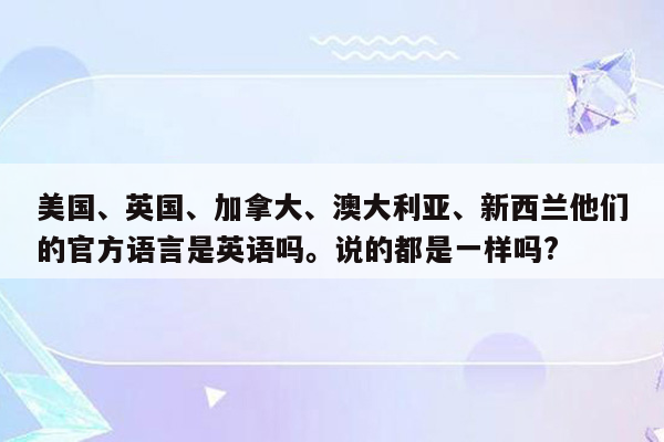 美国、英国、加拿大、澳大利亚、新西兰他们的官方语言是英语吗。说的都是一样吗?