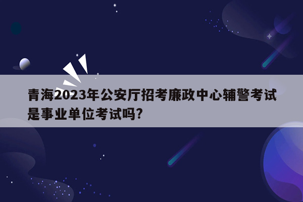 青海2023年公安厅招考廉政中心辅警考试是事业单位考试吗?