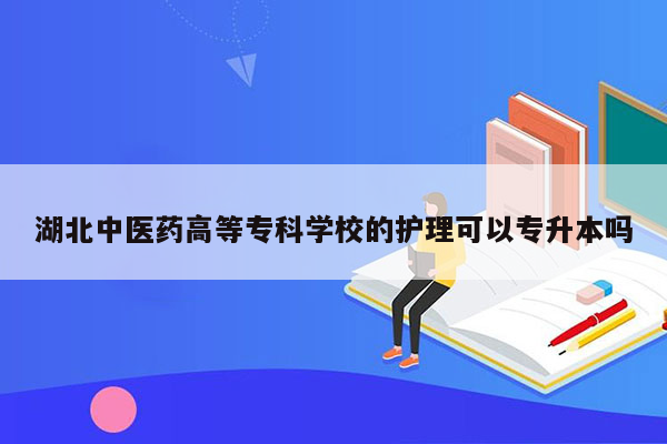 湖北中医药高等专科学校的护理可以专升本吗