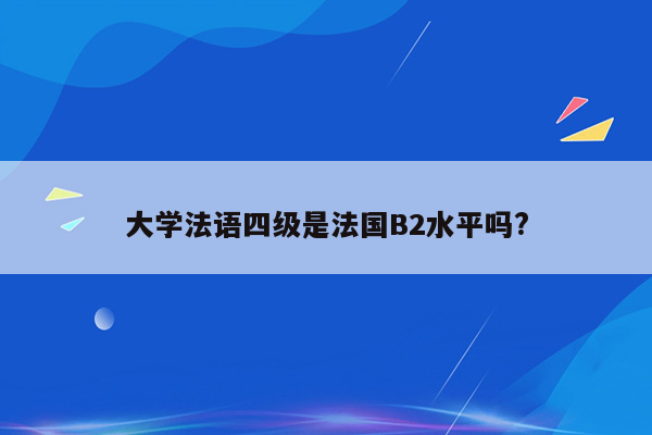 大学法语四级是法国B2水平吗?