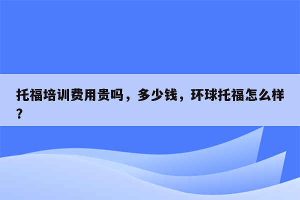 托福培训费用贵吗，多少钱，环球托福怎么样？