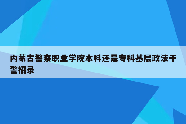 内蒙古警察职业学院本科还是专科基层政法干警招录