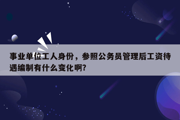 事业单位工人身份，参照公务员管理后工资待遇编制有什么变化啊？