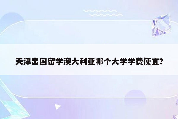 天津出国留学澳大利亚哪个大学学费便宜？