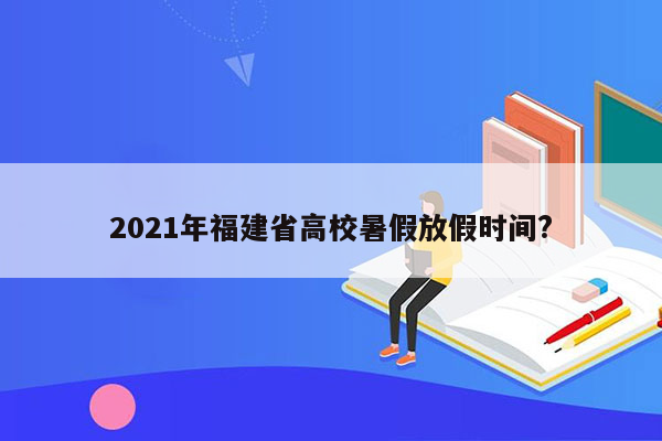 2021年福建省高校暑假放假时间?