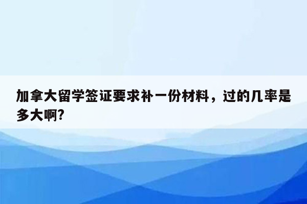 加拿大留学签证要求补一份材料，过的几率是多大啊?