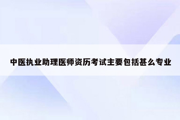 中医执业助理医师资历考试主要包括甚么专业