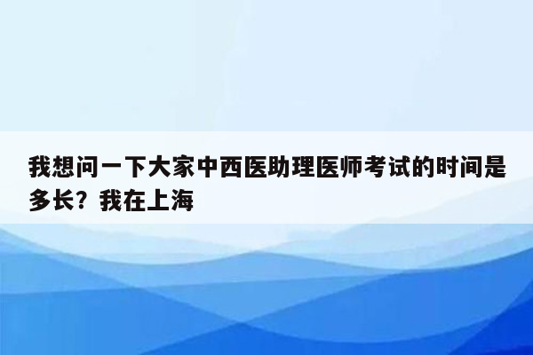 我想问一下大家中西医助理医师考试的时间是多长？我在上海