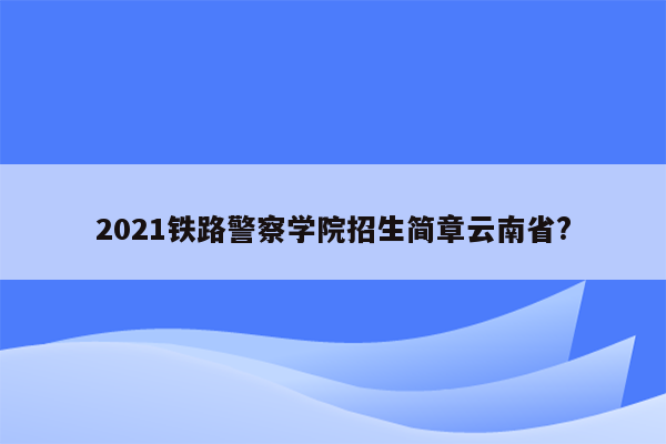 2021铁路警察学院招生简章云南省?