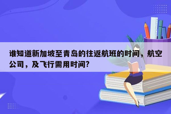 谁知道新加坡至青岛的往返航班的时间，航空公司，及飞行需用时间?