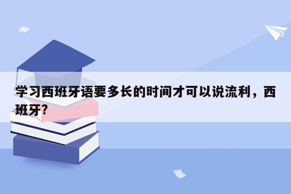 学习西班牙语要多长的时间才可以说流利，西班牙?