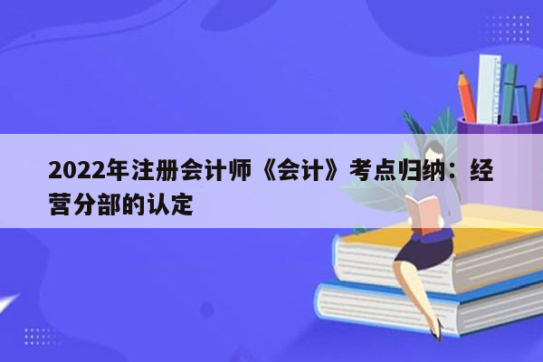 2022年注册会计师《会计》考点归纳：经营分部的认定