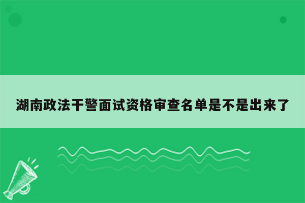 湖南政法干警面试资格审查名单是不是出来了