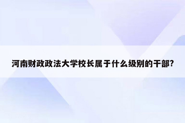 河南财政政法大学校长属于什么级别的干部?