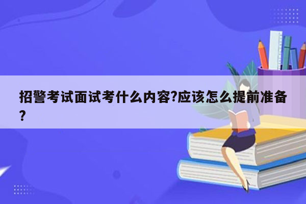 招警考试面试考什么内容?应该怎么提前准备?