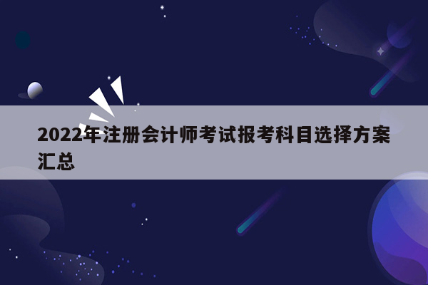 2022年注册会计师考试报考科目选择方案汇总