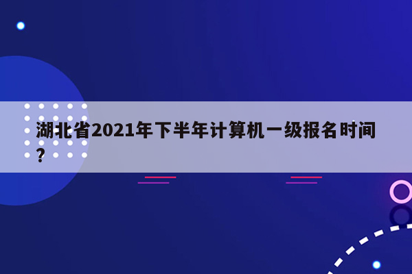 湖北省2021年下半年计算机一级报名时间?