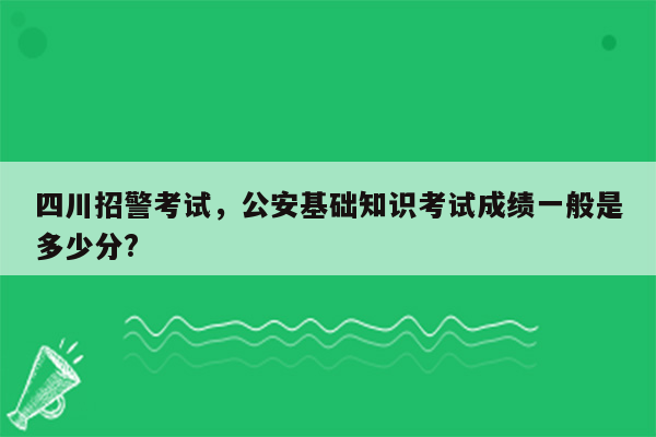 四川招警考试，公安基础知识考试成绩一般是多少分?