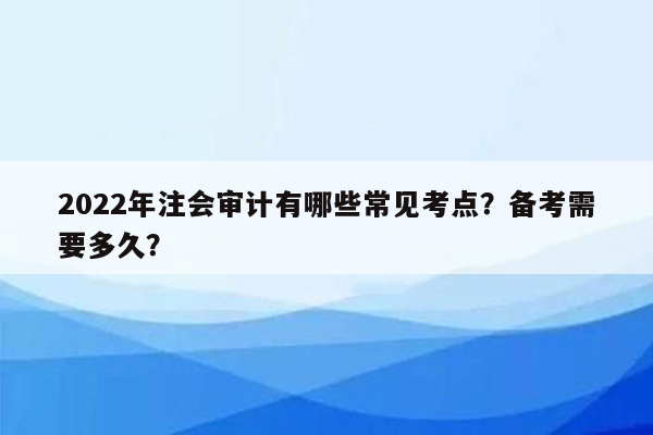 2022年注会审计有哪些常见考点？备考需要多久？