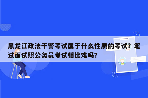 黑龙江政法干警考试属于什么性质的考试？笔试面试照公务员考试相比难吗？