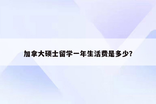 加拿大硕士留学一年生活费是多少？