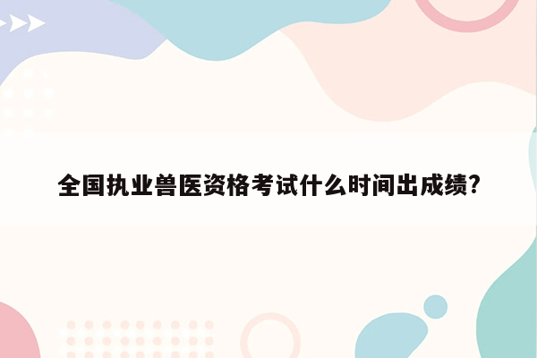 全国执业兽医资格考试什么时间出成绩?