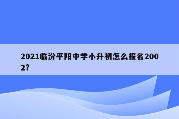 2021临汾平阳中学小升初怎么报名2002?