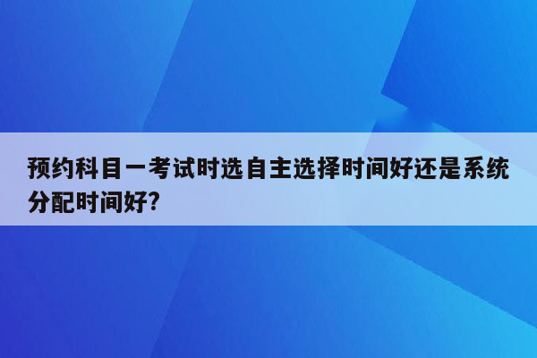 预约科目一考试时选自主选择时间好还是系统分配时间好?