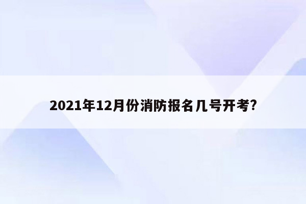 2021年12月份消防报名几号开考?