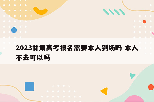 2023甘肃高考报名需要本人到场吗 本人不去可以吗