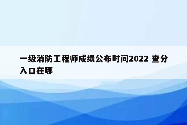 一级消防工程师成绩公布时间2022 查分入口在哪