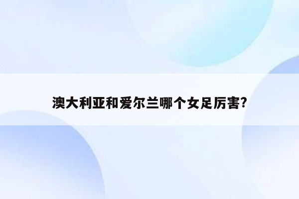 澳大利亚和爱尔兰哪个女足厉害?