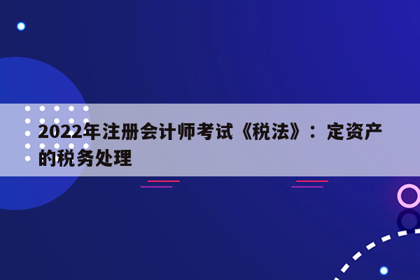 2022年注册会计师考试《税法》：定资产的税务处理