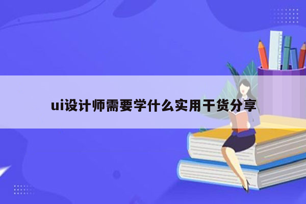 ui设计师需要学什么实用干货分享