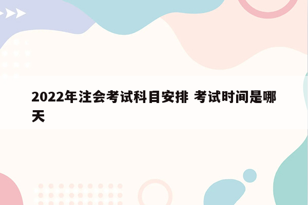 2022年注会考试科目安排 考试时间是哪天