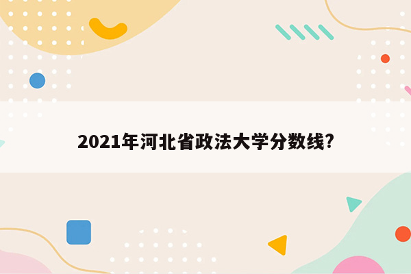 2021年河北省政法大学分数线?