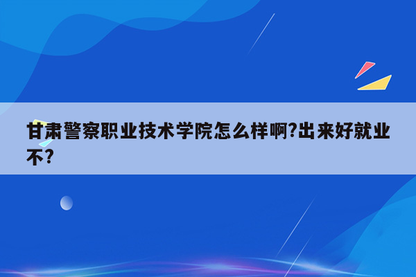 甘肃警察职业技术学院怎么样啊?出来好就业不?