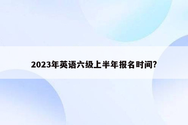 2023年英语六级上半年报名时间?