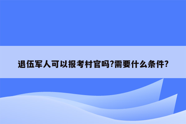 退伍军人可以报考村官吗?需要什么条件?