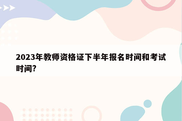 2023年教师资格证下半年报名时间和考试时间?